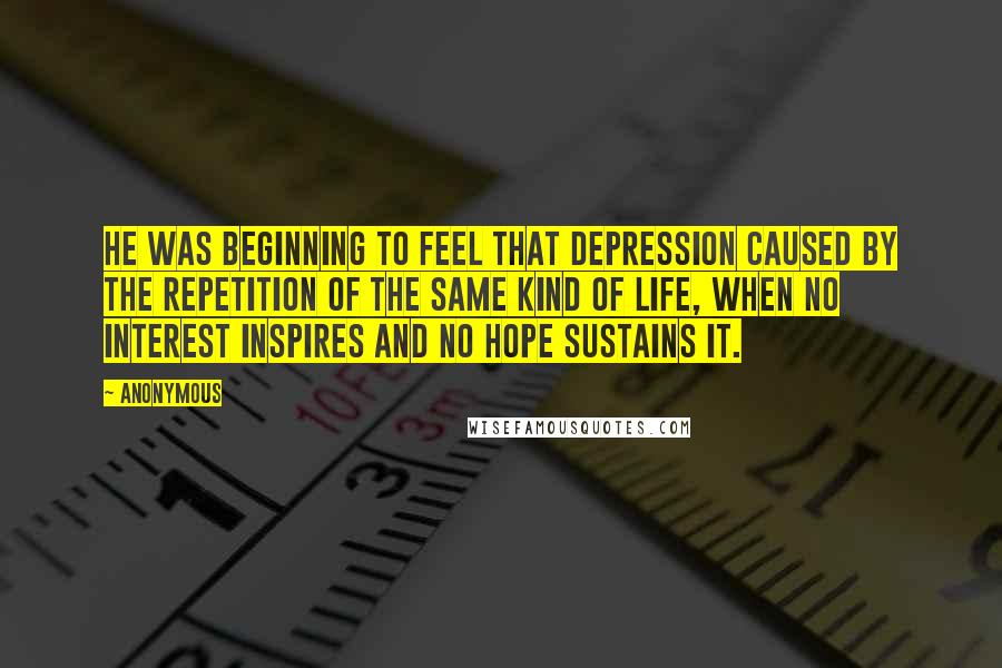 Anonymous Quotes: He was beginning to feel that depression caused by the repetition of the same kind of life, when no interest inspires and no hope sustains it.