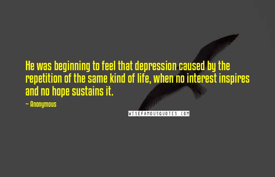 Anonymous Quotes: He was beginning to feel that depression caused by the repetition of the same kind of life, when no interest inspires and no hope sustains it.