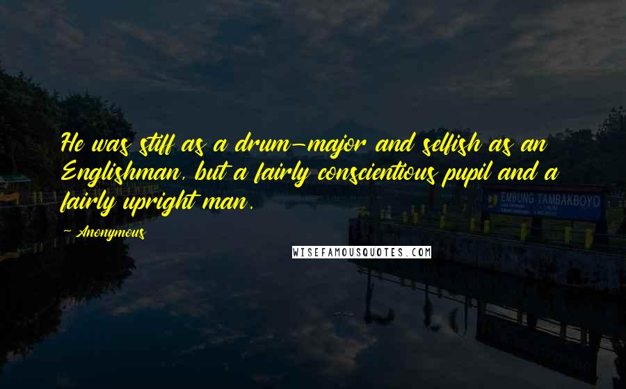 Anonymous Quotes: He was stiff as a drum-major and selfish as an Englishman, but a fairly conscientious pupil and a fairly upright man.