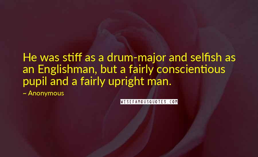 Anonymous Quotes: He was stiff as a drum-major and selfish as an Englishman, but a fairly conscientious pupil and a fairly upright man.