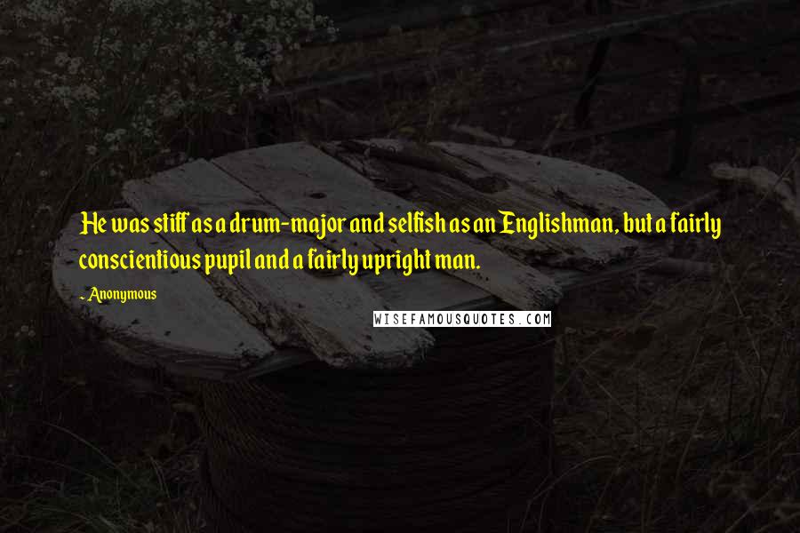 Anonymous Quotes: He was stiff as a drum-major and selfish as an Englishman, but a fairly conscientious pupil and a fairly upright man.