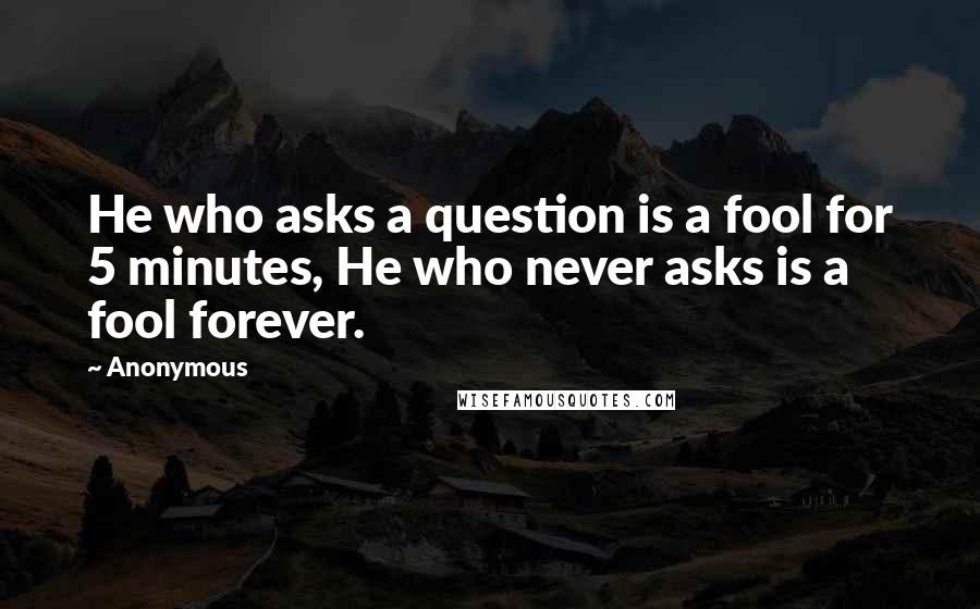 Anonymous Quotes: He who asks a question is a fool for 5 minutes, He who never asks is a fool forever.