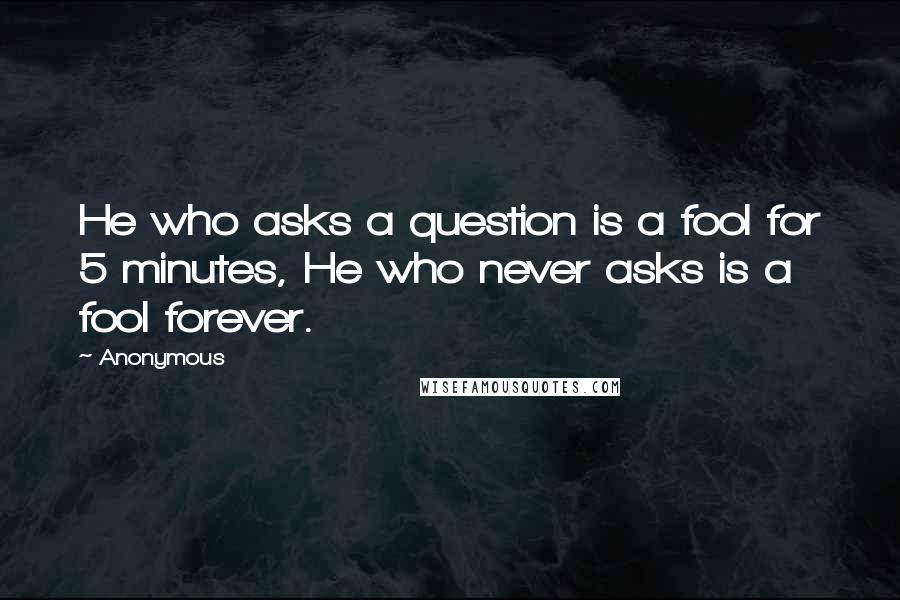 Anonymous Quotes: He who asks a question is a fool for 5 minutes, He who never asks is a fool forever.