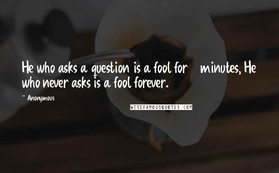 Anonymous Quotes: He who asks a question is a fool for 5 minutes, He who never asks is a fool forever.