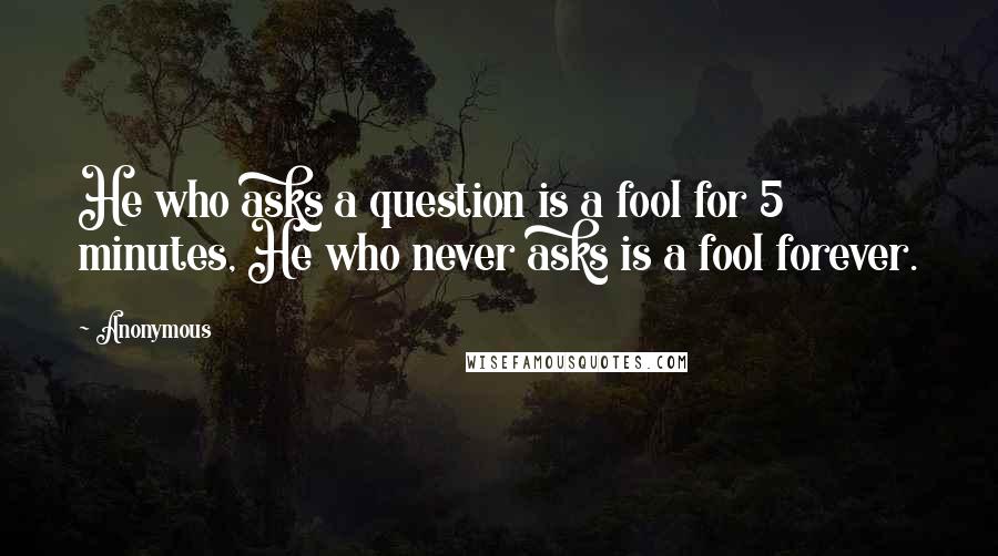 Anonymous Quotes: He who asks a question is a fool for 5 minutes, He who never asks is a fool forever.