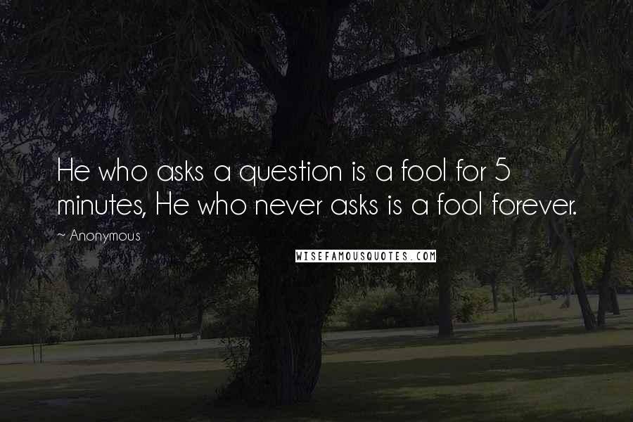 Anonymous Quotes: He who asks a question is a fool for 5 minutes, He who never asks is a fool forever.