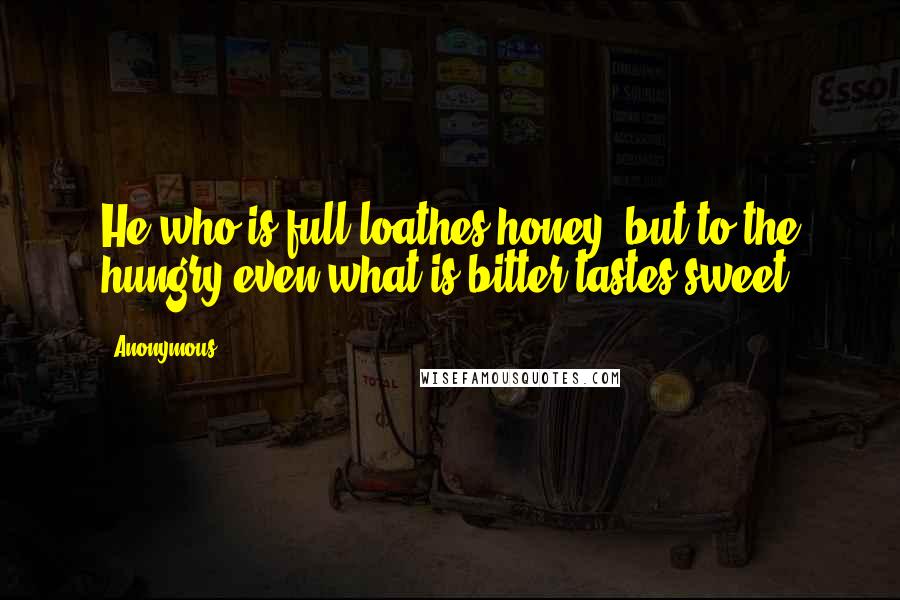 Anonymous Quotes: He who is full loathes honey, but to the hungry even what is bitter tastes sweet.