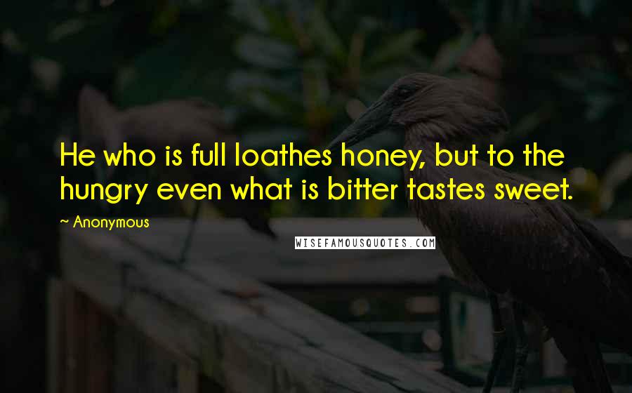 Anonymous Quotes: He who is full loathes honey, but to the hungry even what is bitter tastes sweet.