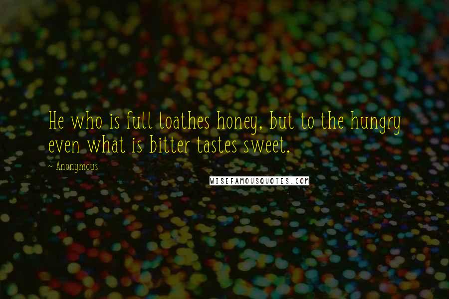 Anonymous Quotes: He who is full loathes honey, but to the hungry even what is bitter tastes sweet.