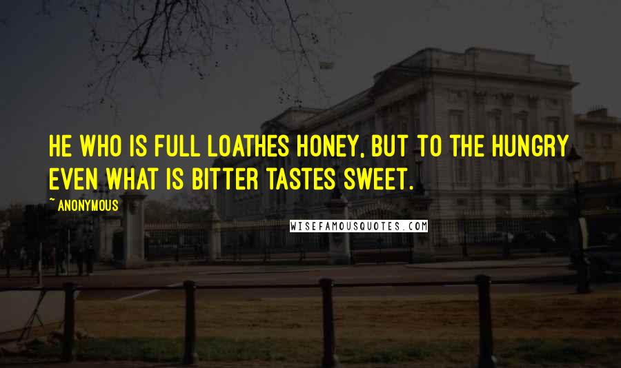 Anonymous Quotes: He who is full loathes honey, but to the hungry even what is bitter tastes sweet.