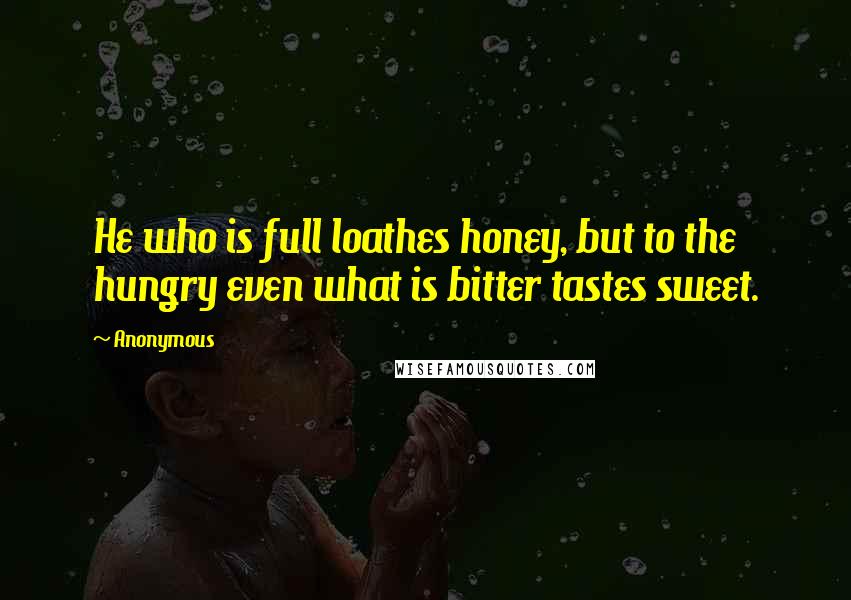 Anonymous Quotes: He who is full loathes honey, but to the hungry even what is bitter tastes sweet.