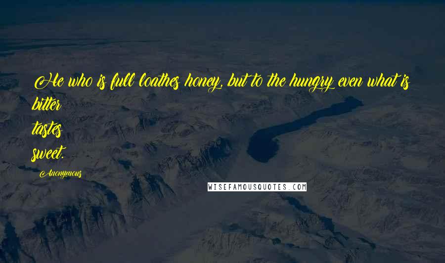 Anonymous Quotes: He who is full loathes honey, but to the hungry even what is bitter tastes sweet.