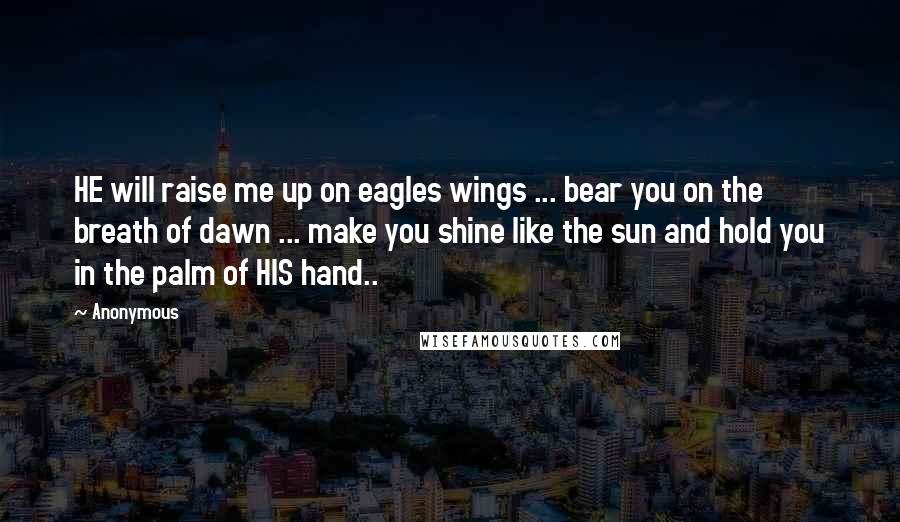 Anonymous Quotes: HE will raise me up on eagles wings ... bear you on the breath of dawn ... make you shine like the sun and hold you in the palm of HIS hand..