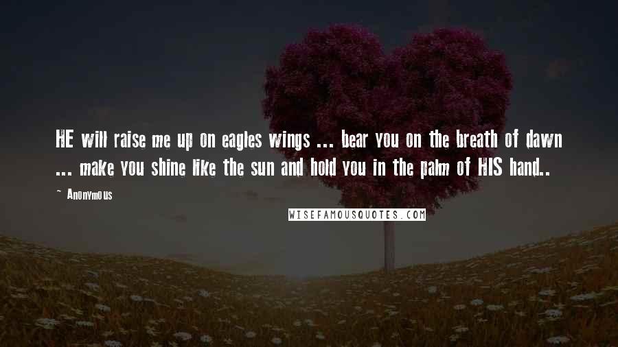 Anonymous Quotes: HE will raise me up on eagles wings ... bear you on the breath of dawn ... make you shine like the sun and hold you in the palm of HIS hand..
