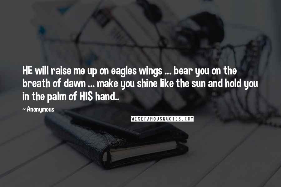 Anonymous Quotes: HE will raise me up on eagles wings ... bear you on the breath of dawn ... make you shine like the sun and hold you in the palm of HIS hand..