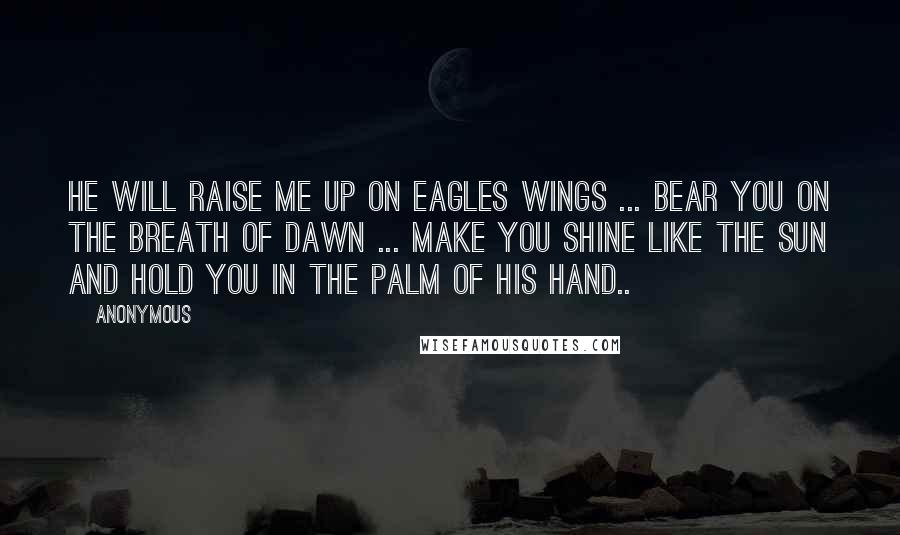 Anonymous Quotes: HE will raise me up on eagles wings ... bear you on the breath of dawn ... make you shine like the sun and hold you in the palm of HIS hand..