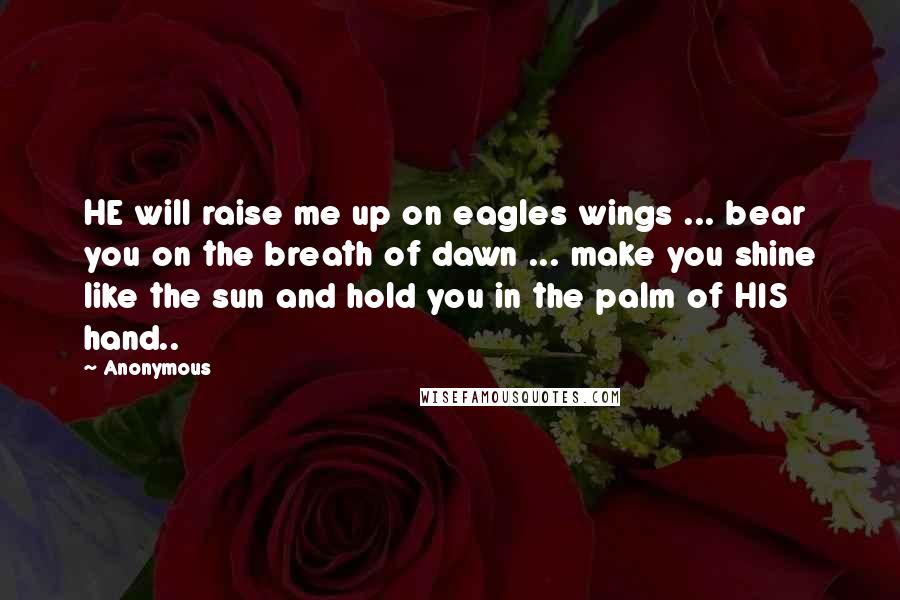 Anonymous Quotes: HE will raise me up on eagles wings ... bear you on the breath of dawn ... make you shine like the sun and hold you in the palm of HIS hand..