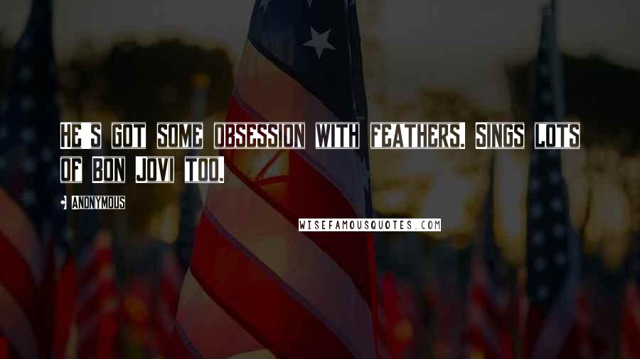 Anonymous Quotes: He's got some obsession with feathers. Sings lots of Bon Jovi too.