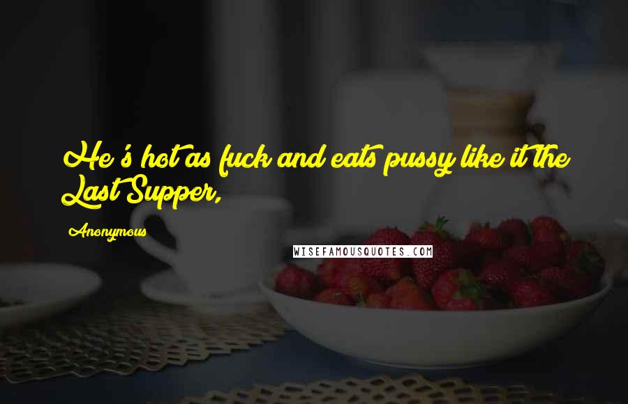 Anonymous Quotes: He's hot as fuck and eats pussy like it the Last Supper,
