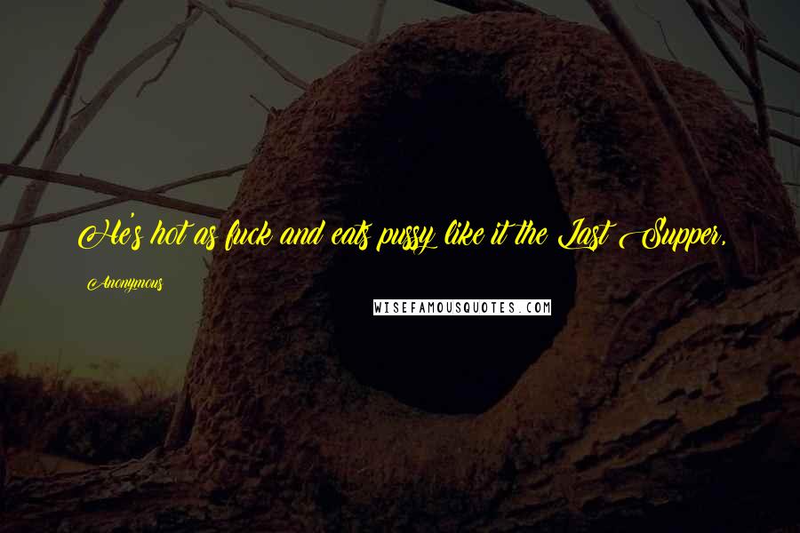 Anonymous Quotes: He's hot as fuck and eats pussy like it the Last Supper,