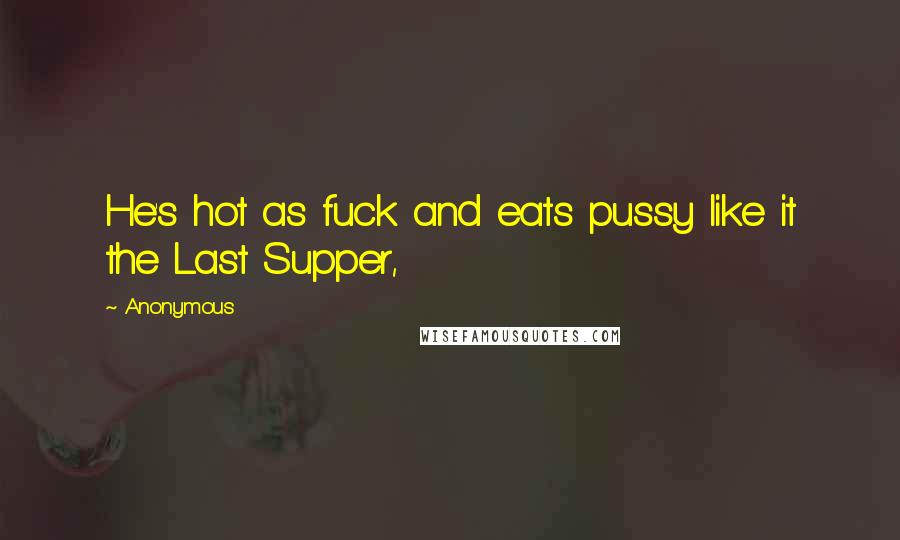 Anonymous Quotes: He's hot as fuck and eats pussy like it the Last Supper,