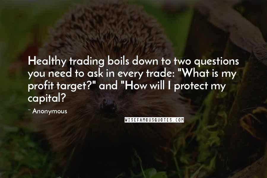 Anonymous Quotes: Healthy trading boils down to two questions you need to ask in every trade: "What is my profit target?" and "How will I protect my capital?