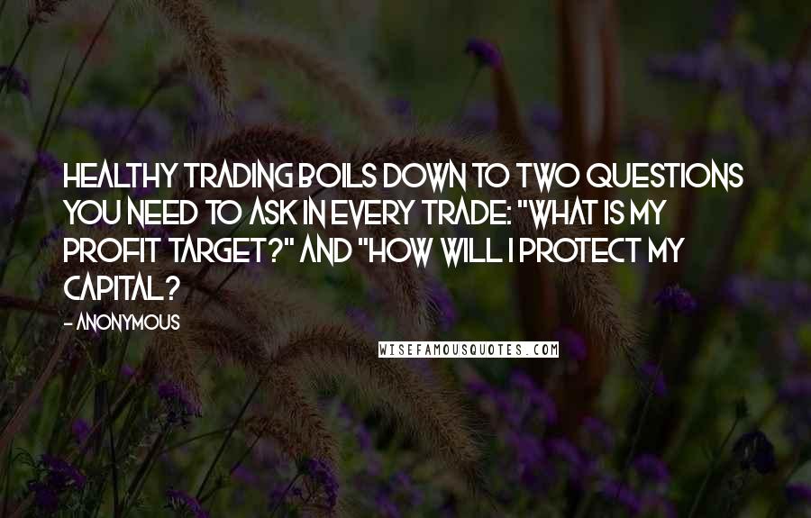 Anonymous Quotes: Healthy trading boils down to two questions you need to ask in every trade: "What is my profit target?" and "How will I protect my capital?