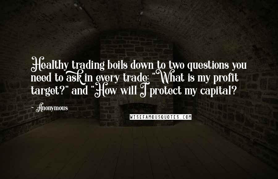 Anonymous Quotes: Healthy trading boils down to two questions you need to ask in every trade: "What is my profit target?" and "How will I protect my capital?