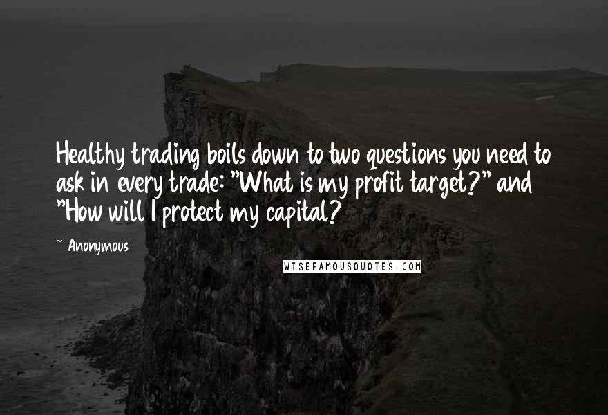 Anonymous Quotes: Healthy trading boils down to two questions you need to ask in every trade: "What is my profit target?" and "How will I protect my capital?