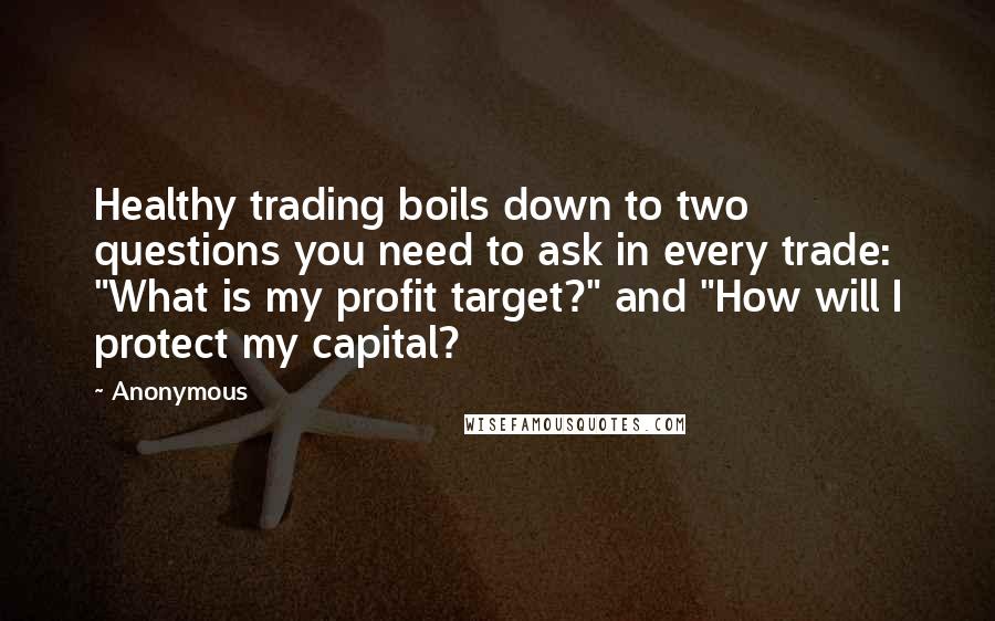 Anonymous Quotes: Healthy trading boils down to two questions you need to ask in every trade: "What is my profit target?" and "How will I protect my capital?