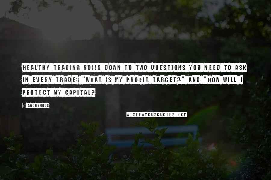 Anonymous Quotes: Healthy trading boils down to two questions you need to ask in every trade: "What is my profit target?" and "How will I protect my capital?