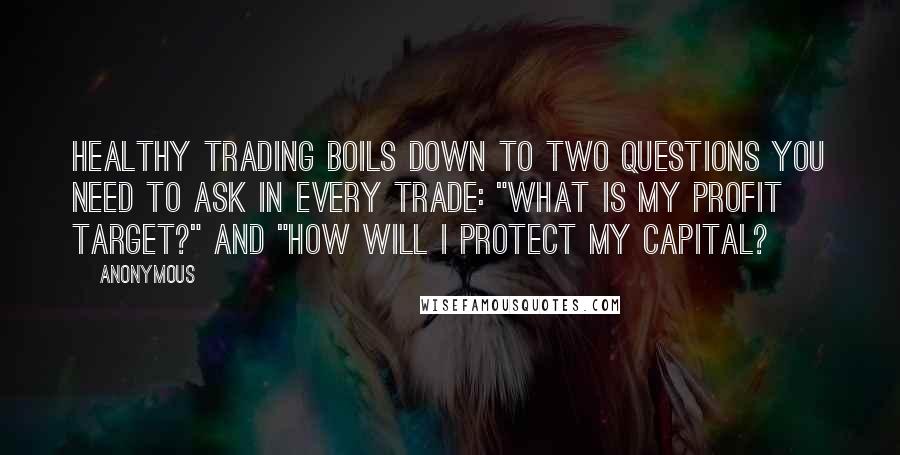 Anonymous Quotes: Healthy trading boils down to two questions you need to ask in every trade: "What is my profit target?" and "How will I protect my capital?