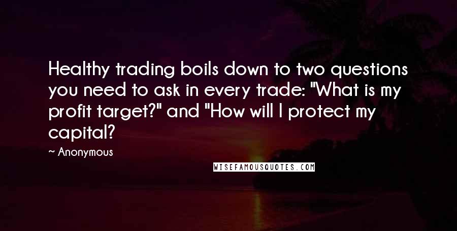 Anonymous Quotes: Healthy trading boils down to two questions you need to ask in every trade: "What is my profit target?" and "How will I protect my capital?