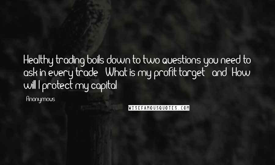 Anonymous Quotes: Healthy trading boils down to two questions you need to ask in every trade: "What is my profit target?" and "How will I protect my capital?