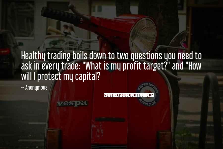 Anonymous Quotes: Healthy trading boils down to two questions you need to ask in every trade: "What is my profit target?" and "How will I protect my capital?