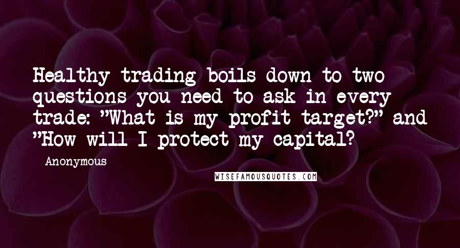 Anonymous Quotes: Healthy trading boils down to two questions you need to ask in every trade: "What is my profit target?" and "How will I protect my capital?