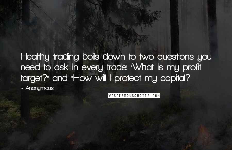 Anonymous Quotes: Healthy trading boils down to two questions you need to ask in every trade: "What is my profit target?" and "How will I protect my capital?