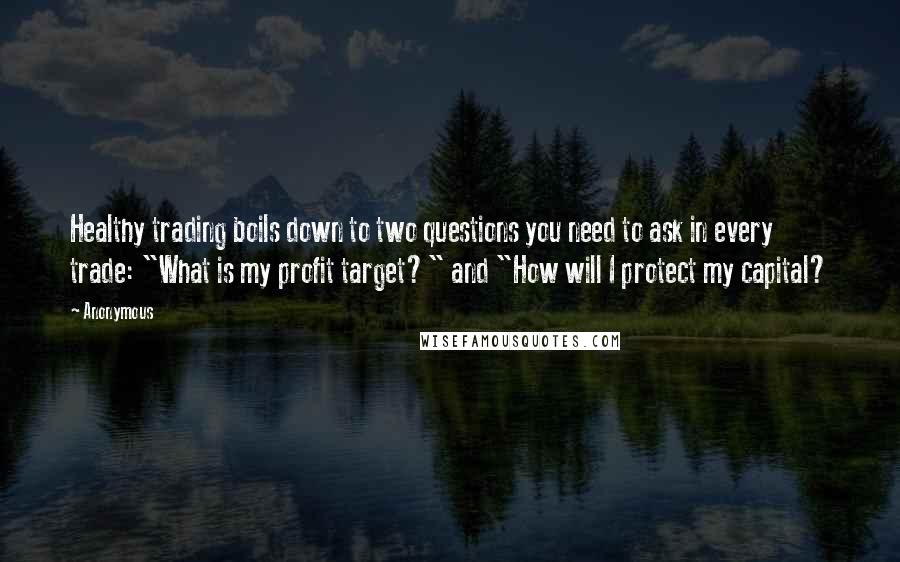 Anonymous Quotes: Healthy trading boils down to two questions you need to ask in every trade: "What is my profit target?" and "How will I protect my capital?