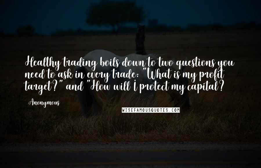 Anonymous Quotes: Healthy trading boils down to two questions you need to ask in every trade: "What is my profit target?" and "How will I protect my capital?