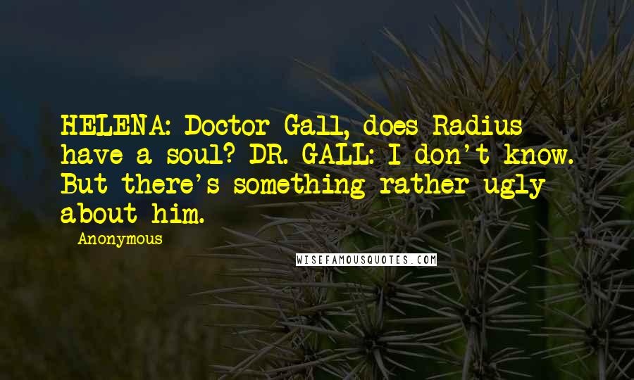 Anonymous Quotes: HELENA: Doctor Gall, does Radius have a soul? DR. GALL: I don't know. But there's something rather ugly about him.