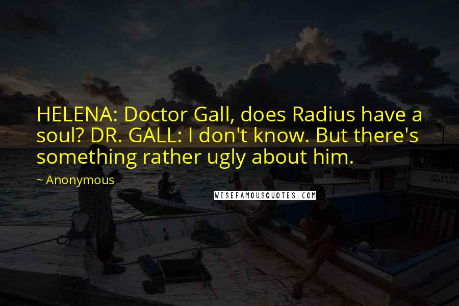 Anonymous Quotes: HELENA: Doctor Gall, does Radius have a soul? DR. GALL: I don't know. But there's something rather ugly about him.