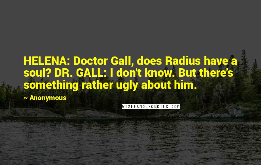 Anonymous Quotes: HELENA: Doctor Gall, does Radius have a soul? DR. GALL: I don't know. But there's something rather ugly about him.