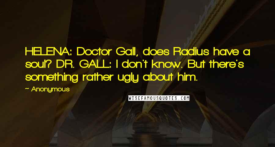 Anonymous Quotes: HELENA: Doctor Gall, does Radius have a soul? DR. GALL: I don't know. But there's something rather ugly about him.