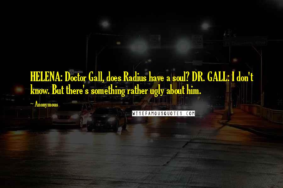 Anonymous Quotes: HELENA: Doctor Gall, does Radius have a soul? DR. GALL: I don't know. But there's something rather ugly about him.