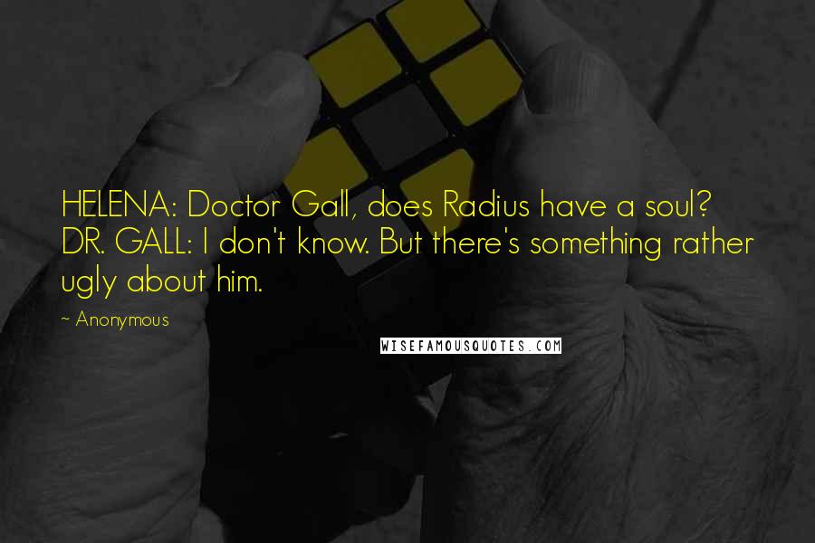 Anonymous Quotes: HELENA: Doctor Gall, does Radius have a soul? DR. GALL: I don't know. But there's something rather ugly about him.