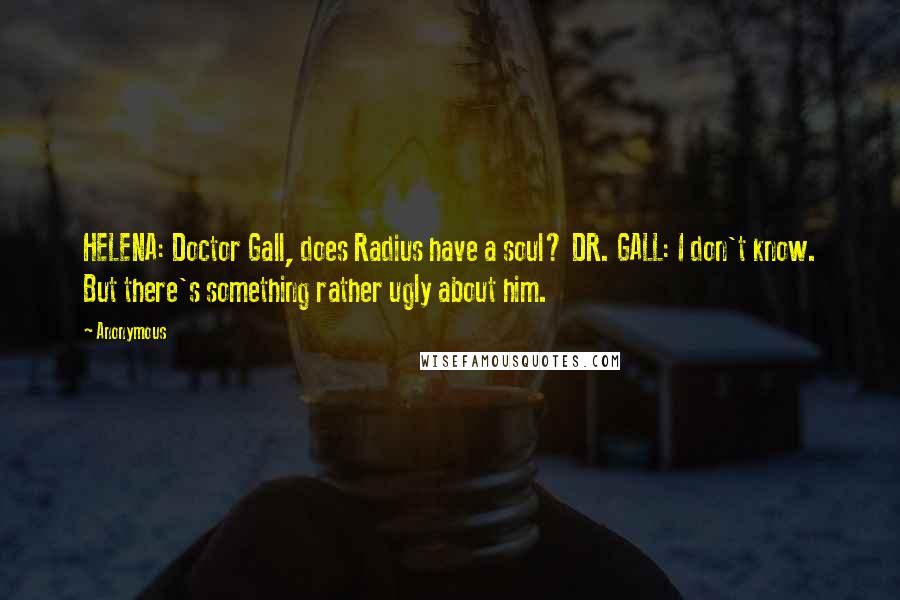 Anonymous Quotes: HELENA: Doctor Gall, does Radius have a soul? DR. GALL: I don't know. But there's something rather ugly about him.