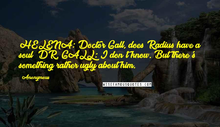 Anonymous Quotes: HELENA: Doctor Gall, does Radius have a soul? DR. GALL: I don't know. But there's something rather ugly about him.