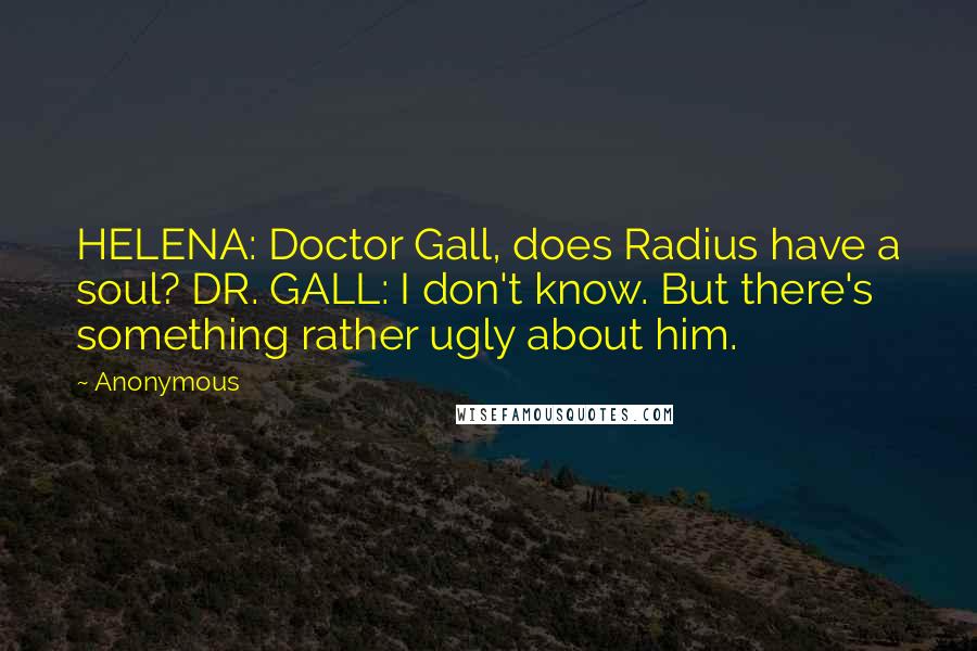 Anonymous Quotes: HELENA: Doctor Gall, does Radius have a soul? DR. GALL: I don't know. But there's something rather ugly about him.