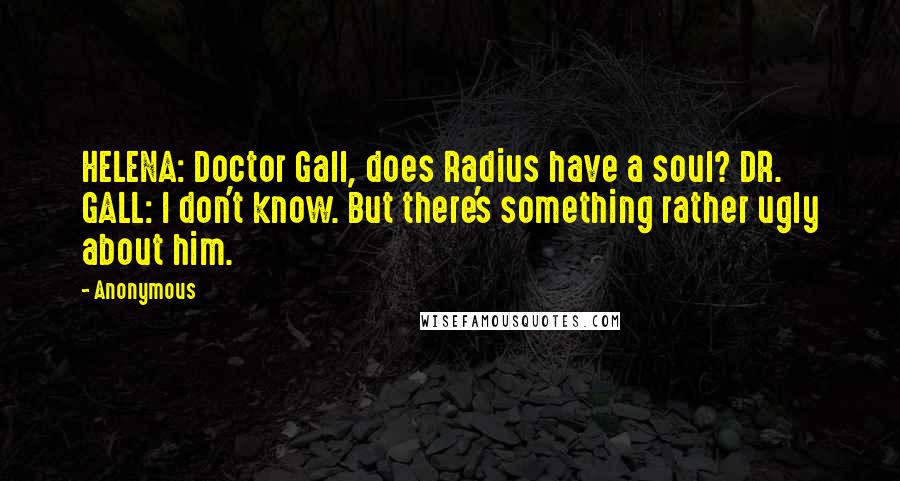 Anonymous Quotes: HELENA: Doctor Gall, does Radius have a soul? DR. GALL: I don't know. But there's something rather ugly about him.