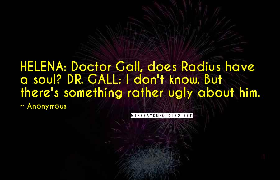 Anonymous Quotes: HELENA: Doctor Gall, does Radius have a soul? DR. GALL: I don't know. But there's something rather ugly about him.